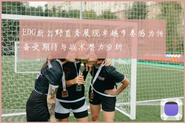 EDG新打野首秀展现卓越节奏感为何备受期待与战术潜力分析