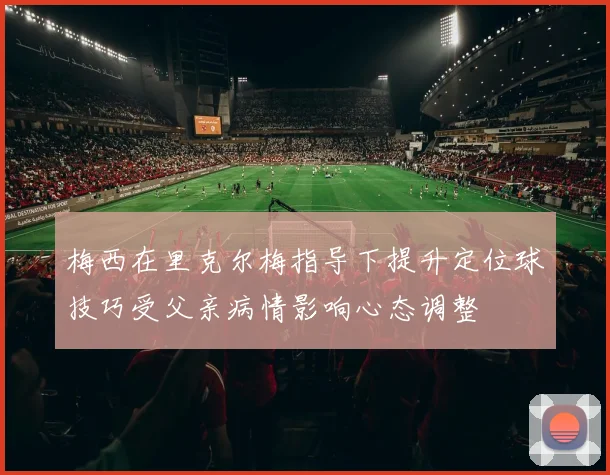 梅西在里克尔梅指导下提升定位球技巧受父亲病情影响心态调整