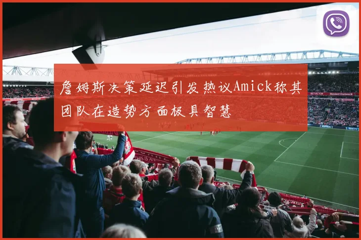 詹姆斯决策延迟引发热议Amick称其团队在造势方面极具智慧