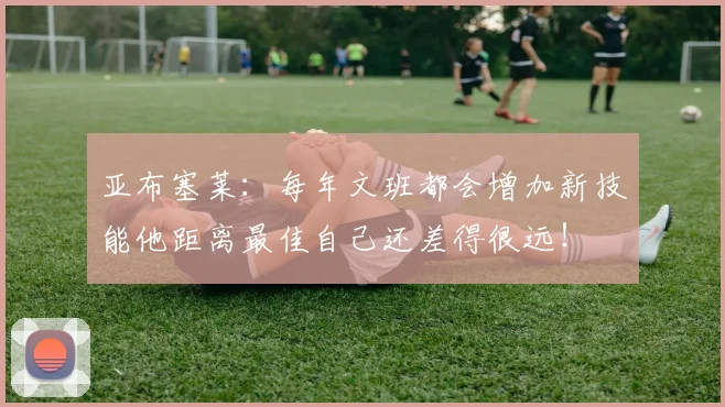 亚布塞莱：每年文班都会增加新技能他距离最佳自己还差得很远！