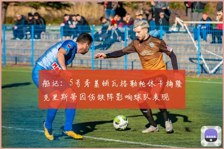 船记：5号秀基顿瓦格勒轮休卡梅隆克里斯蒂因伤缺阵影响球队表现
