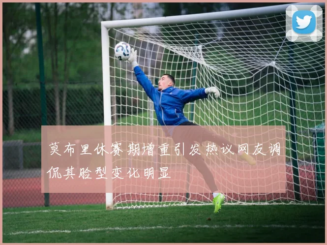 莫布里休赛期增重引发热议网友调侃其脸型变化明显