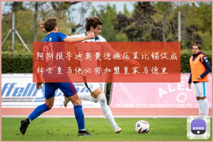 阿斯报导迪奥曼德施压莱比锡促成转会皇马他必将加盟皇家马德里