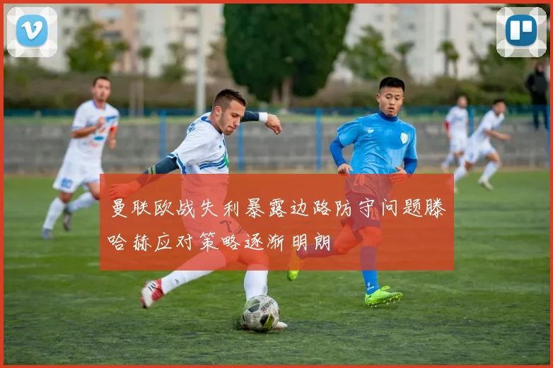 曼联欧战失利暴露边路防守问题滕哈赫应对策略逐渐明朗